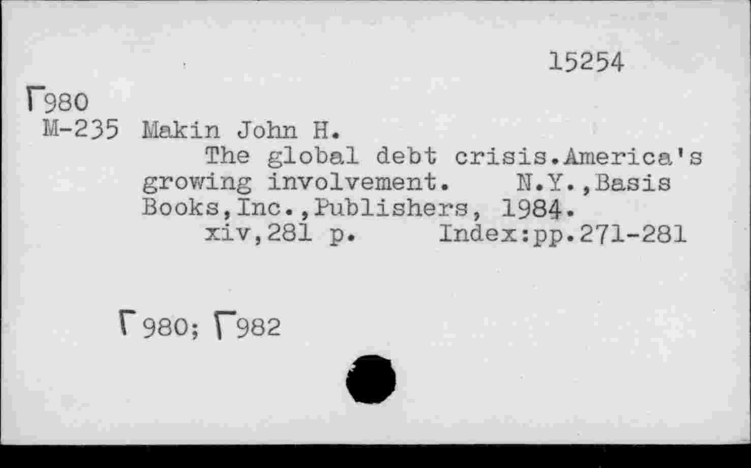 ﻿15254
f98O
M-235 Makin John H.
The global debt crisis.America’s growing involvement.	N.Y.,Basis
Books,Inc.»Publishers, 1984»
xiv,281 p. Index:pp.271-281
r980; V~982